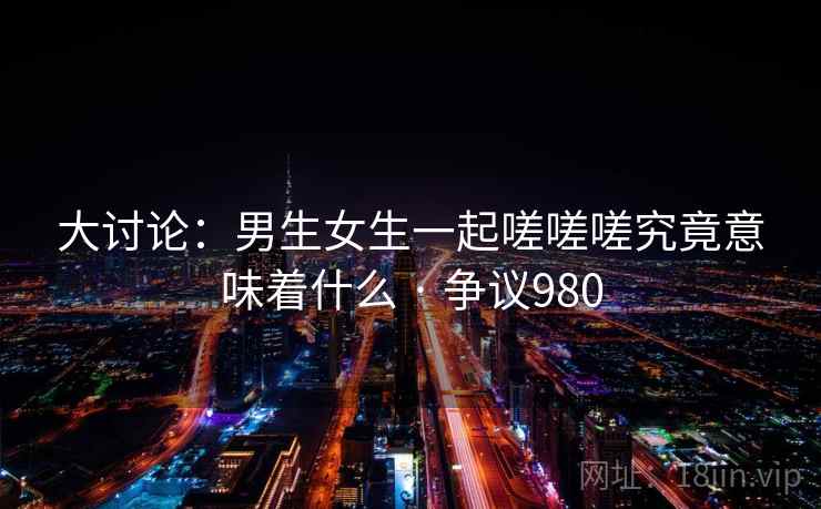 大讨论:男生女生一起嗟嗟嗟究竟意味着什么 · 争议980