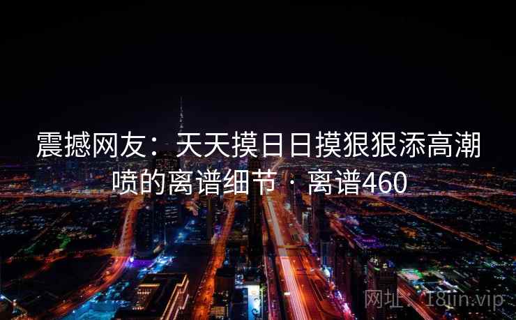 震撼网友：天天摸日日摸狠狠添高潮喷的离谱细节 · 离谱460