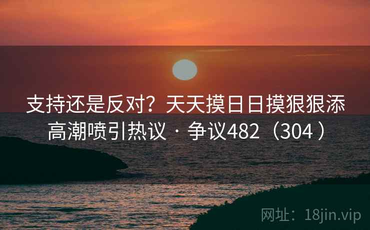 支持还是反对?天天摸日日摸狠狠添高潮喷引热议 · 争议482(304 )