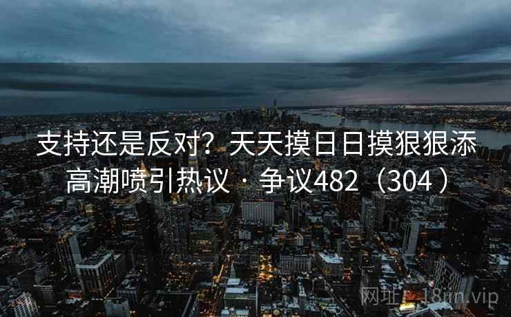 支持还是反对?天天摸日日摸狠狠添高潮喷引热议 · 争议482(304 )