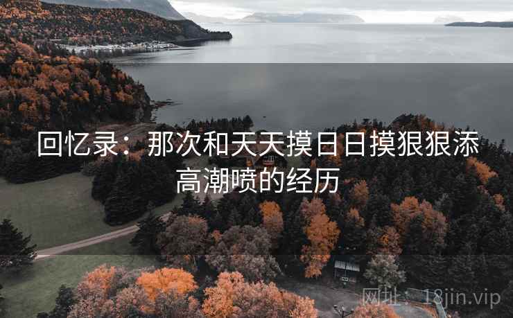 回忆录：那次和天天摸日日摸狠狠添高潮喷的经历