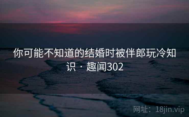 你可能不知道的结婚时被伴郎玩冷知识 · 趣闻302