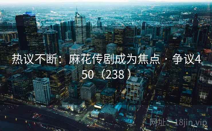 热议不断：麻花传剧成为焦点 · 争议450（238 ）